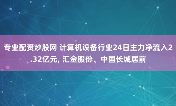 专业配资炒股网 计算机设备行业24日主力净流入2.32亿元, 汇金股份、中国长城居前