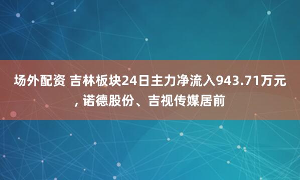 场外配资 吉林板块24日主力净流入943.71万元, 诺德股份、吉视传媒居前