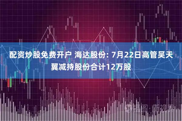 配资炒股免费开户 海达股份: 7月22日高管吴天翼减持股份合计12万股