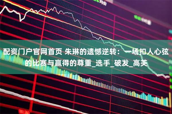 配资门户官网首页 朱琳的遗憾逆转：一场扣人心弦的比赛与赢得的尊重_选手_破发_高芙