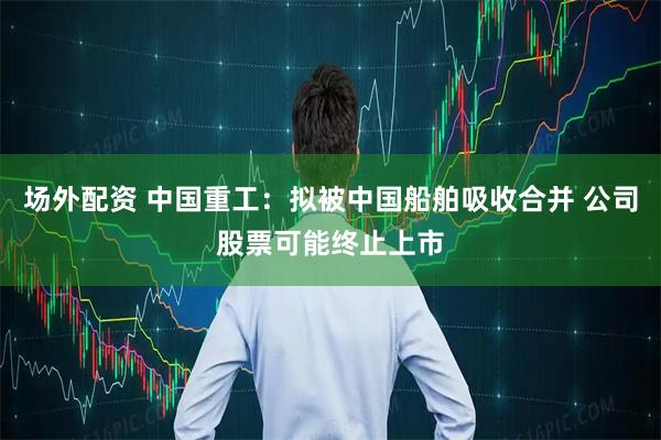 场外配资 中国重工：拟被中国船舶吸收合并 公司股票可能终止上市