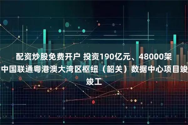 配资炒股免费开户 投资190亿元、48000架，中国联通粤港澳大湾区枢纽（韶关）数据中心项目竣工