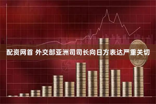 配资网首 外交部亚洲司司长向日方表达严重关切