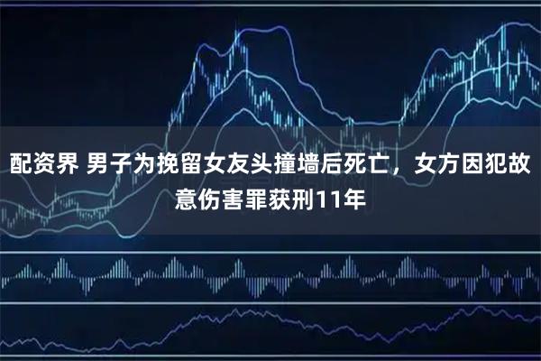 配资界 男子为挽留女友头撞墙后死亡，女方因犯故意伤害罪获刑11年