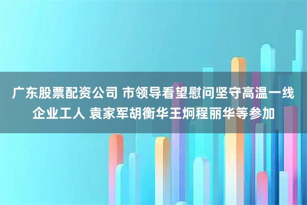 广东股票配资公司 市领导看望慰问坚守高温一线企业工人 袁家军胡衡华王炯程丽华等参加