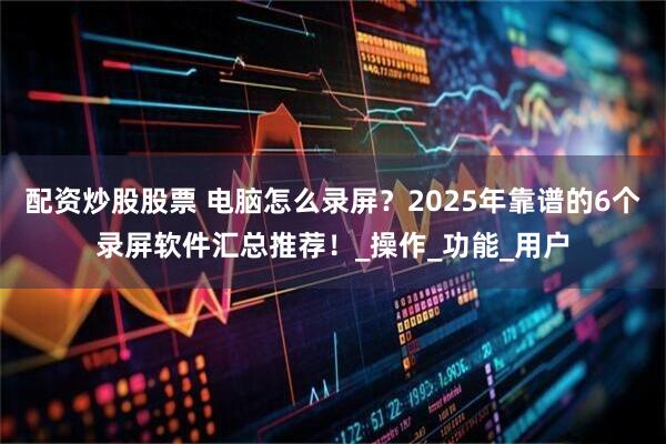 配资炒股股票 电脑怎么录屏？2025年靠谱的6个录屏软件汇总推荐！_操作_功能_用户