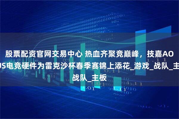 股票配资官网交易中心 热血齐聚竞巅峰，技嘉AORUS电竞硬件为雷克沙杯春季赛锦上添花_游戏_战队_主板