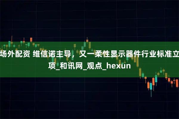 场外配资 维信诺主导，又一柔性显示器件行业标准立项_和讯网_观点_hexun