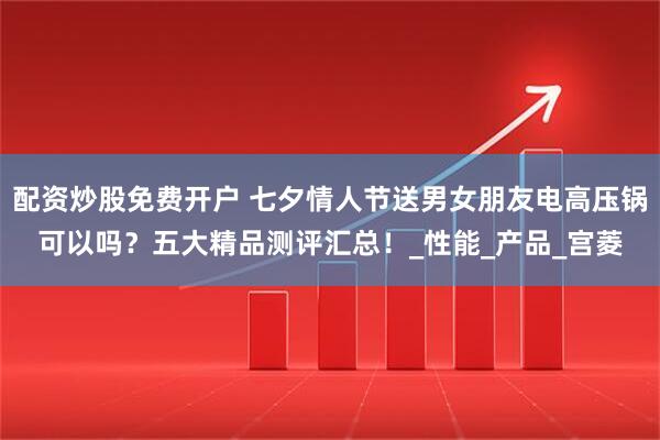 配资炒股免费开户 七夕情人节送男女朋友电高压锅可以吗？五大精品测评汇总！_性能_产品_宫菱