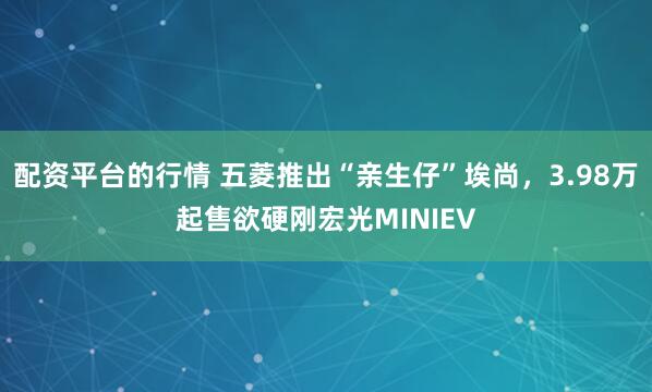 配资平台的行情 五菱推出“亲生仔”埃尚，3.98万起售欲硬刚宏光MINIEV