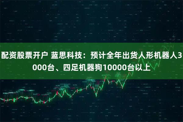 配资股票开户 蓝思科技：预计全年出货人形机器人3000台、四足机器狗10000台以上
